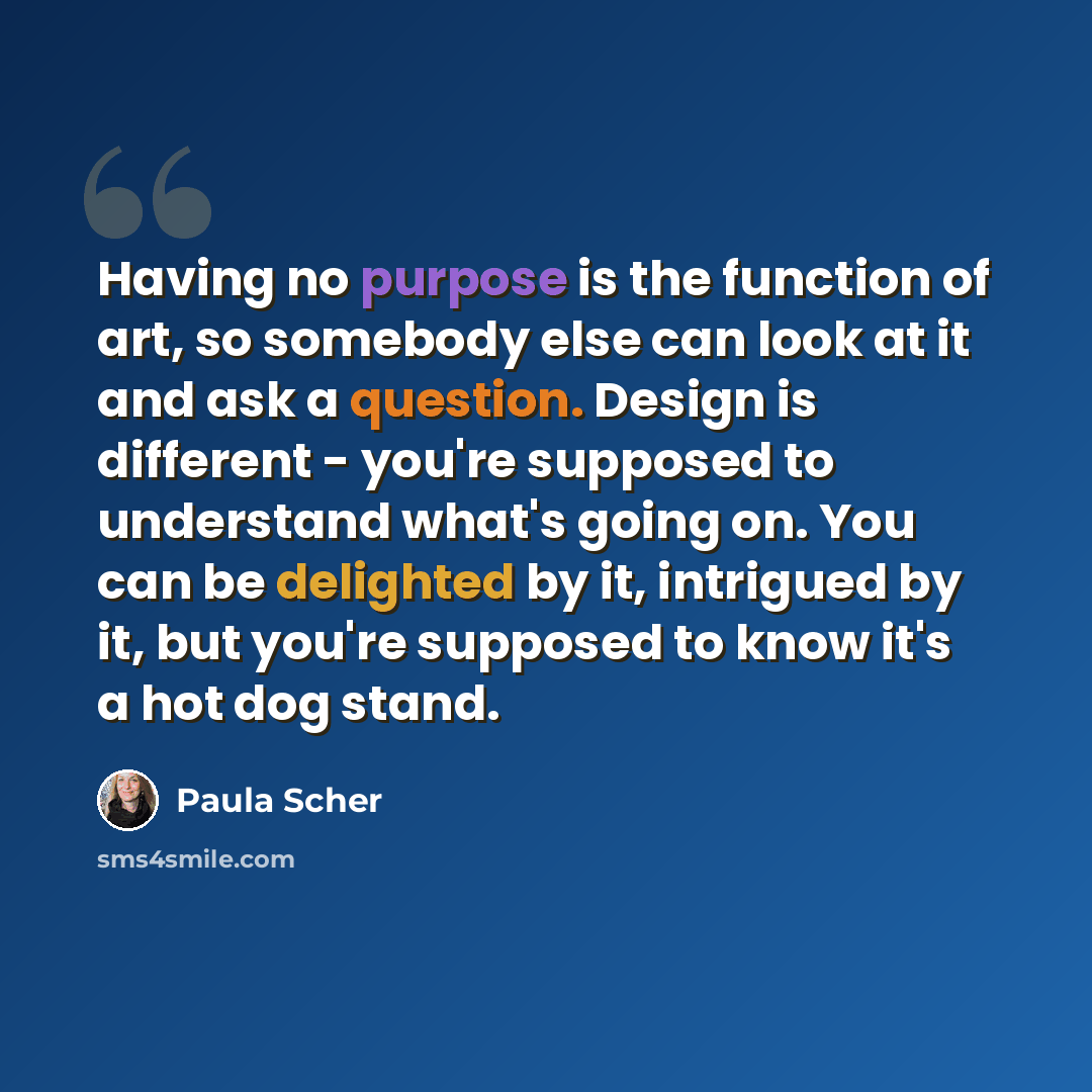 “Having no purpose is the function of art, so somebody else can look at it and ask a question. Design is different - you're supposed to understand what's going on. You can be delighted by it, intrigued by it, but you're supposed to know it's a hot dog stand.” quote by Paula Scher