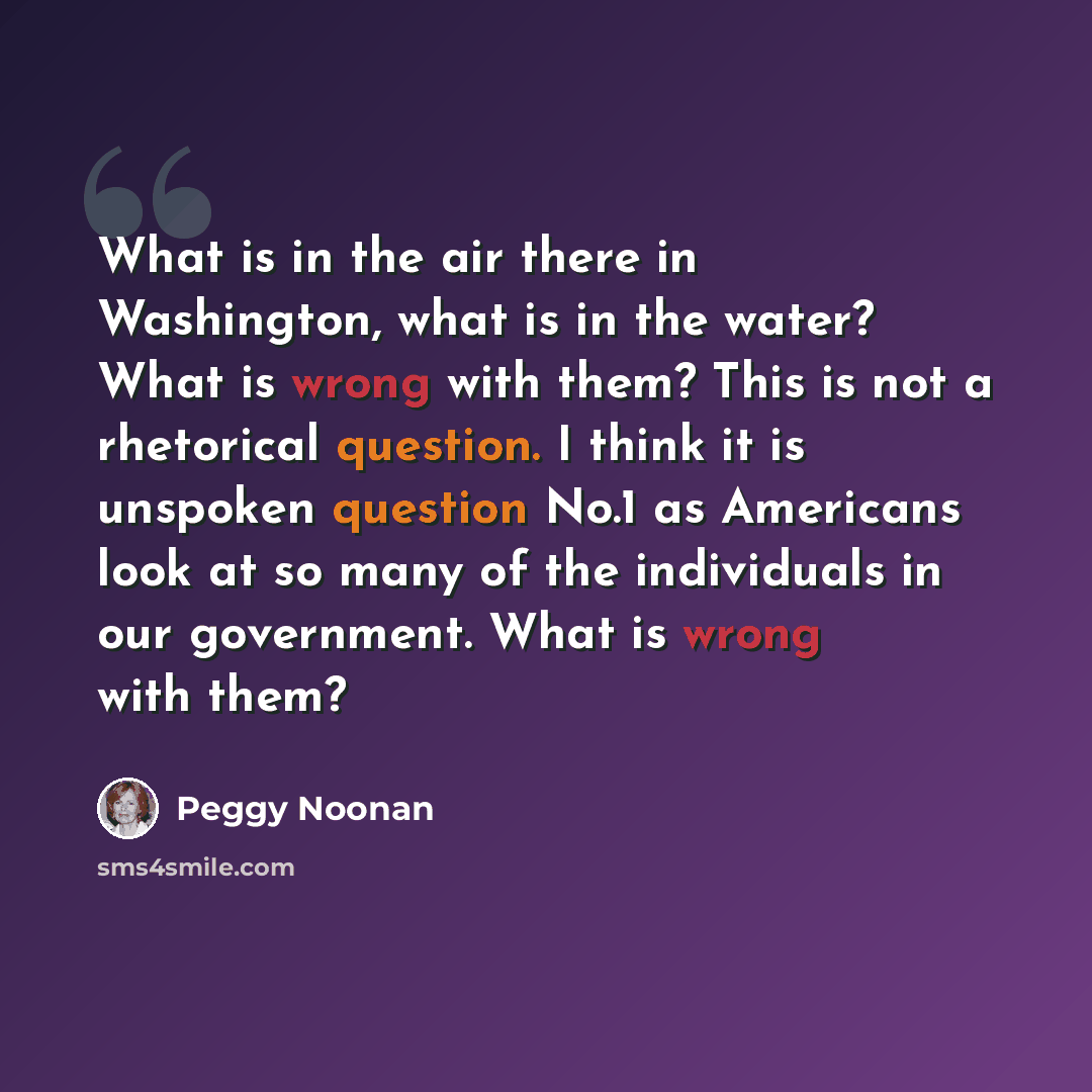 “What is in the air there in Washington, what is in the water? What is wrong with them? This is not a rhetorical question. I think it is unspoken question No.1 as Americans look at so many of the individuals in our government. What is wrong with them?” quote by Peggy Noonan