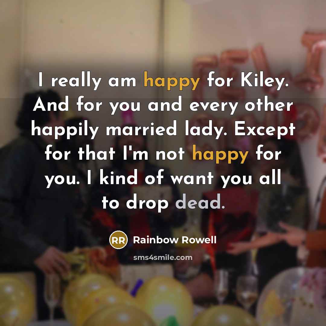 “I really am happy for Kiley. And for you and every other happily married lady. Except for that I'm not happy for you. I kind of want you all to drop dead.” quote by Rainbow Rowell