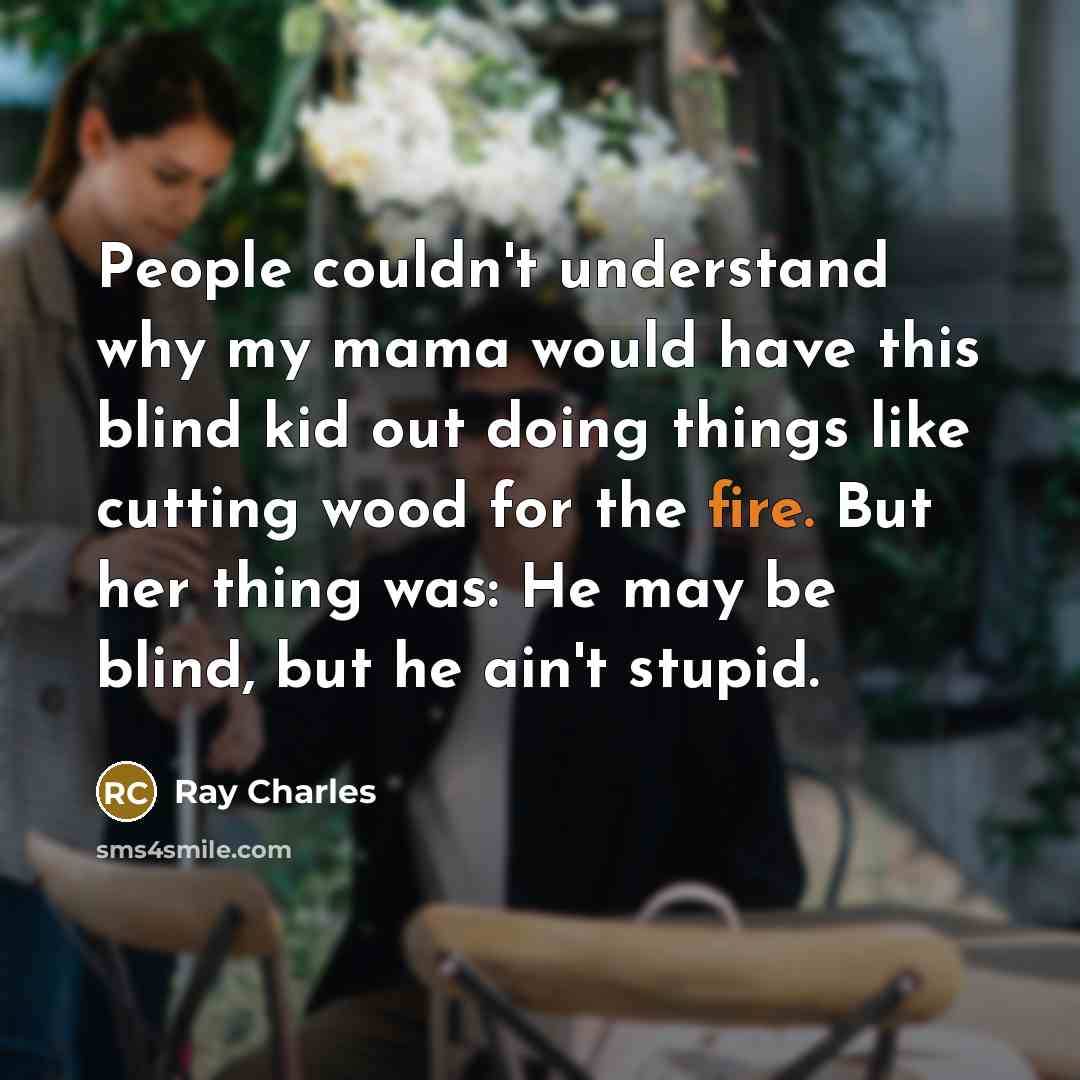 “People couldn't understand why my mama would have this blind kid out doing things like cutting wood for the fire. But her thing was: He may be blind, but he ain't stupid.” quote by Ray Charles