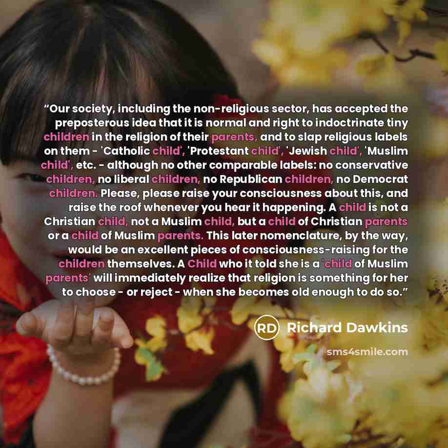 “Our society, including the non-religious sector, has accepted the preposterous idea that it is normal and right to indoctrinate tiny children in the religion of their parents, and to slap religious labels on them - 'Catholic child', 'Protestant child', 'Jewish child', 'Muslim child', etc…” quote by Richard Dawkins