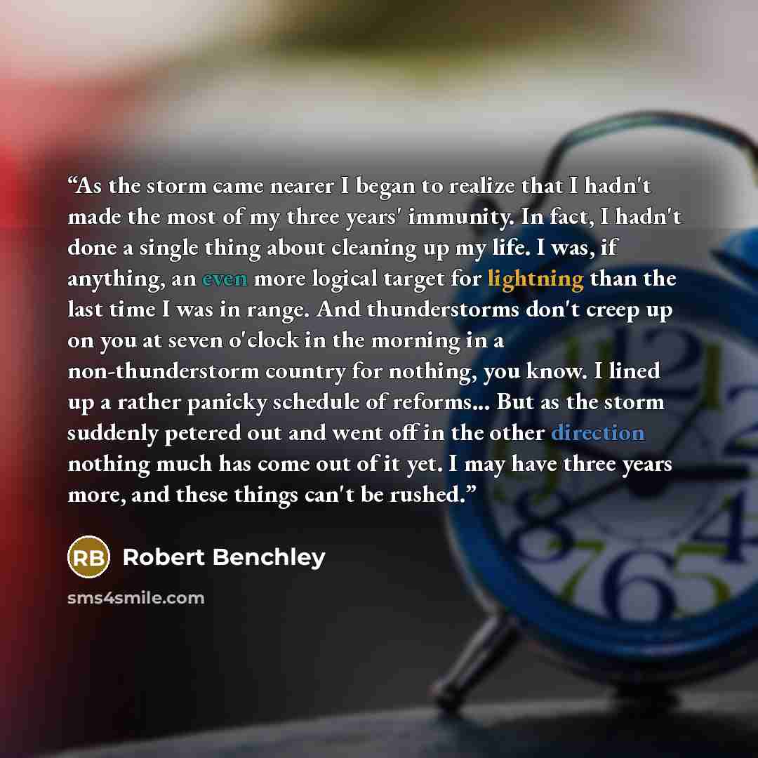 “As the storm came nearer I began to realize that I hadn't made the most of my three years' immunity. In fact, I hadn't done a single thing about cleaning up my life. I was, if anything, an even more logical target for lightning than the last time I was in range. And thunderstorms don't creep up on…” quote by Robert Benchley