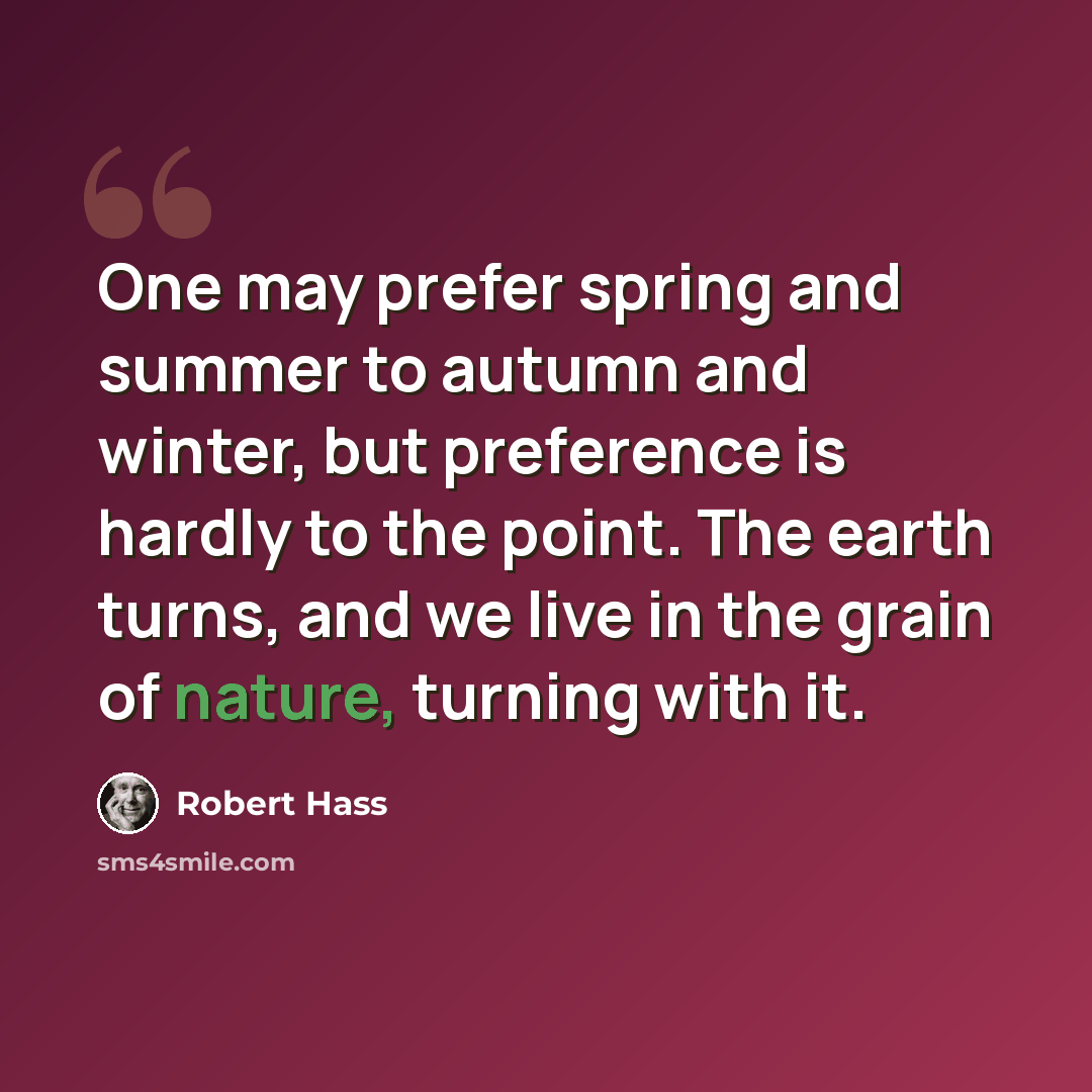 “One may prefer spring and summer to autumn and winter, but preference is hardly to the point. The earth turns, and we live in the grain of nature, turning with it.” quote by Robert Hass