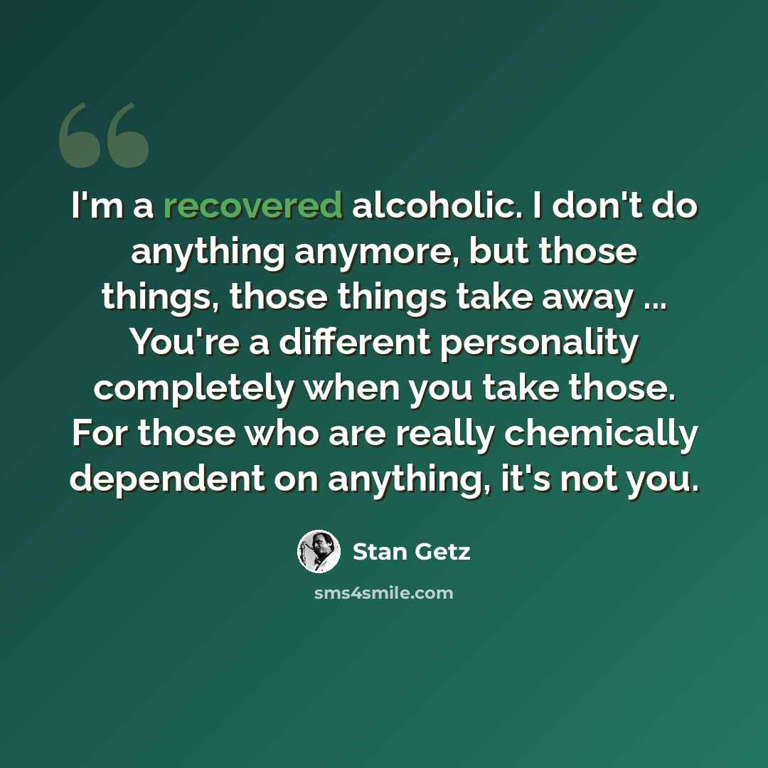 “I'm a recovered alcoholic. I don't do anything anymore, but those things, those things take away ... You're a different personality completely when you take those. For those who are really chemically dependent on anything, it's not you.” quote by Stan Getz
