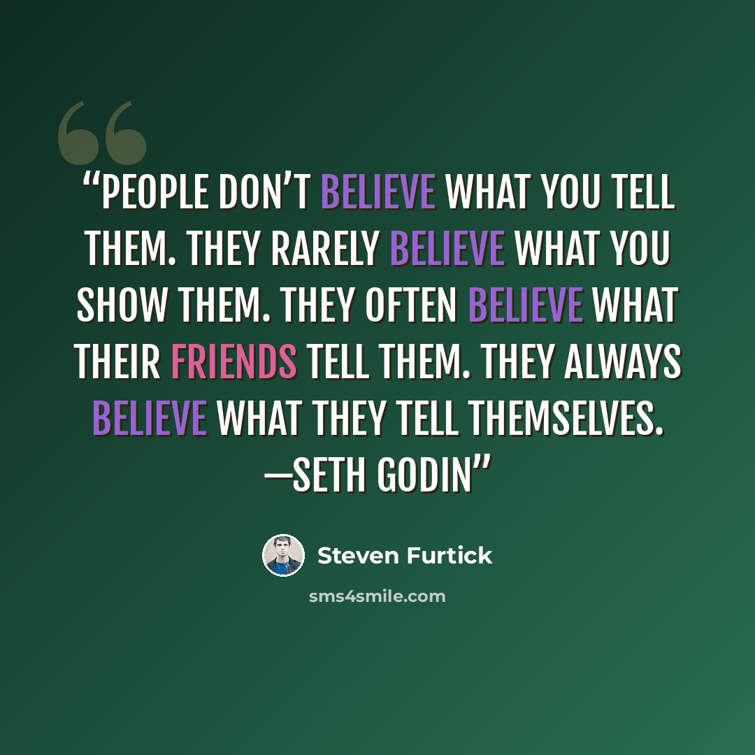 “People don’t believe what you tell them. They rarely believe what you show them. They often believe what their friends tell them. They always believe what they tell themselves. —SETH GODIN” quote by Steven Furtick