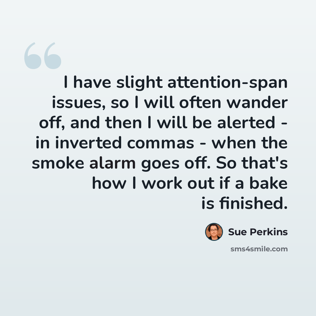 “I have slight attention-span issues, so I will often wander off, and then I will be alerted - in inverted commas - when the smoke alarm goes off. So that's how I work out if a bake is finished.” quote by Sue Perkins