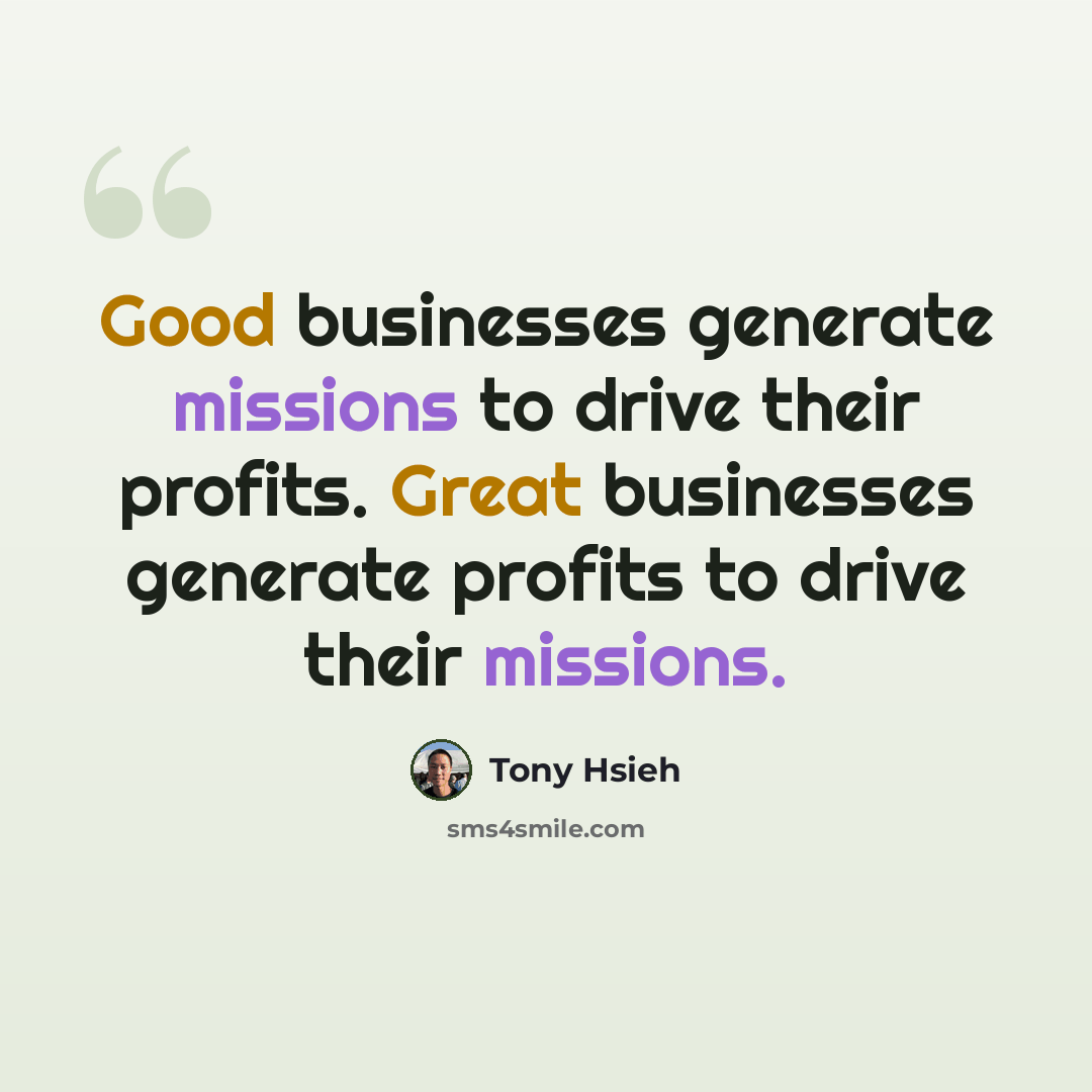 “Good businesses generate missions to drive their profits. Great businesses generate profits to drive their missions.” quote by Tony Hsieh