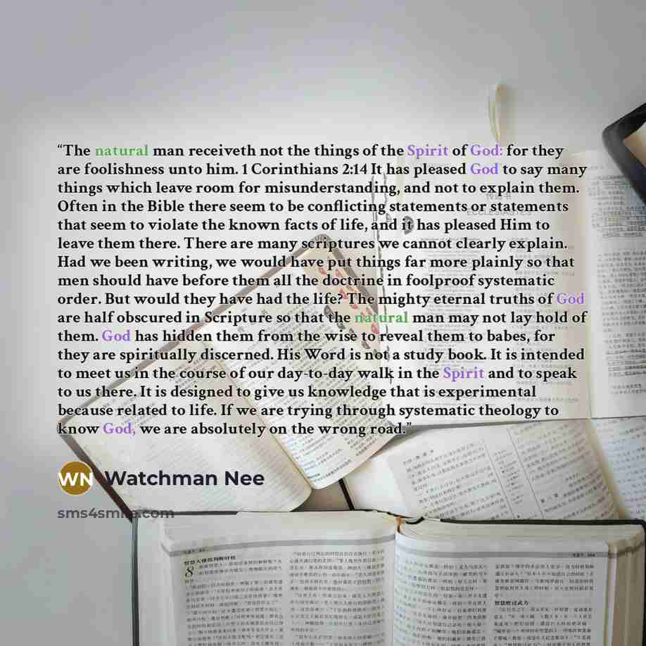 “The natural man receiveth not the things of the Spirit of God: for they are foolishness unto him. 1 Corinthians 2:14 It has pleased God to say many things which leave room for misunderstanding, and not to explain them. Often in the Bible there seem to be conflicting statements or statements that…” quote by Watchman Nee