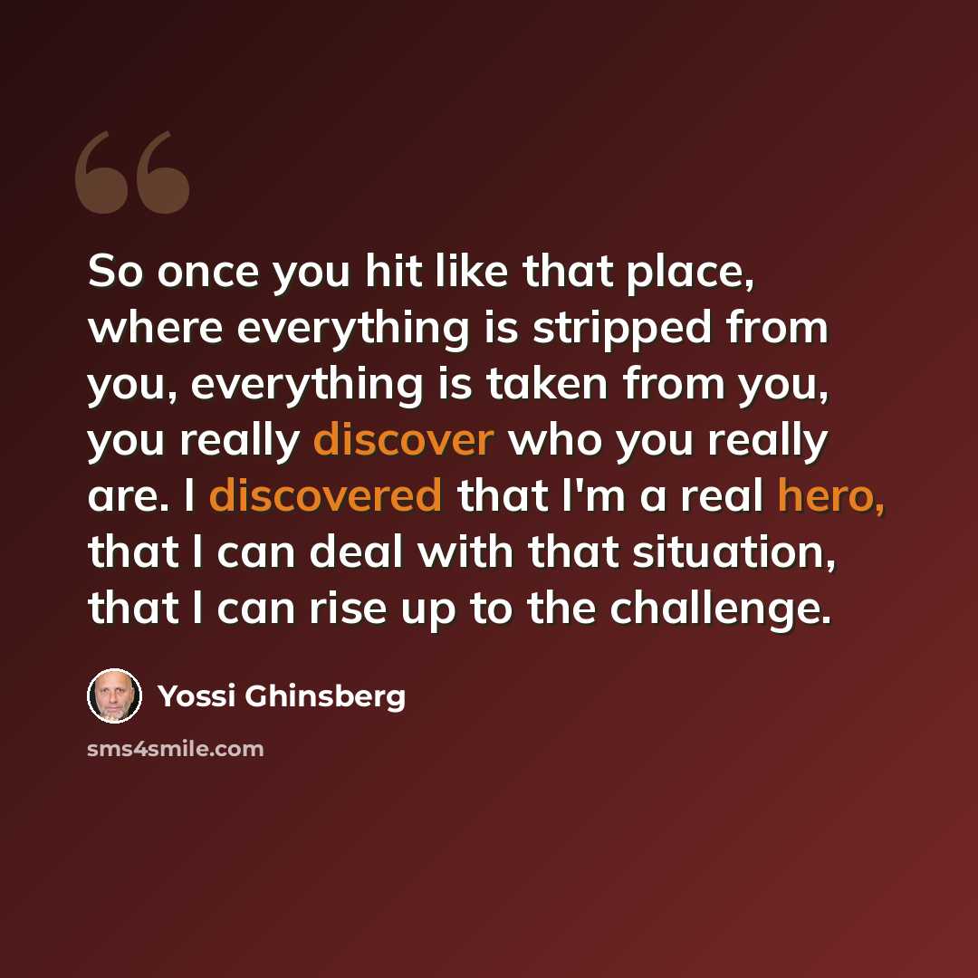 “So once you hit like that place, where everything is stripped from you, everything is taken from you, you really discover who you really are. I discovered that I'm a real hero, that I can deal with that situation, that I can rise up to the challenge.” quote by Yossi Ghinsberg