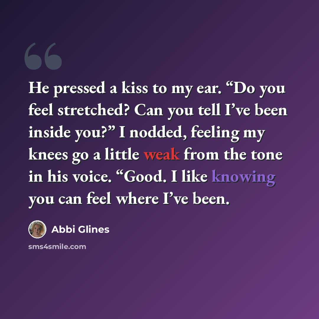 “He pressed a kiss to my ear. “Do you feel stretched? Can you tell I’ve been inside you?” I nodded, feeling my knees go a little weak from the tone in his voice. “Good. I like knowing you can feel where I’ve been.” quote by Abbi Glines