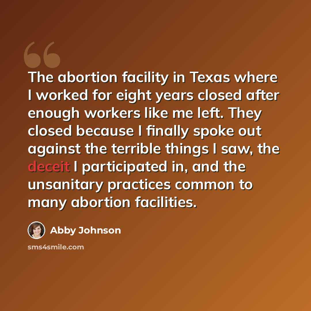 “The abortion facility in Texas where I worked for eight years closed after enough workers like me left. They closed because I finally spoke out against the terrible things I saw, the deceit I participated in, and the unsanitary practices common to many abortion facilities.” quote by Abby Johnson