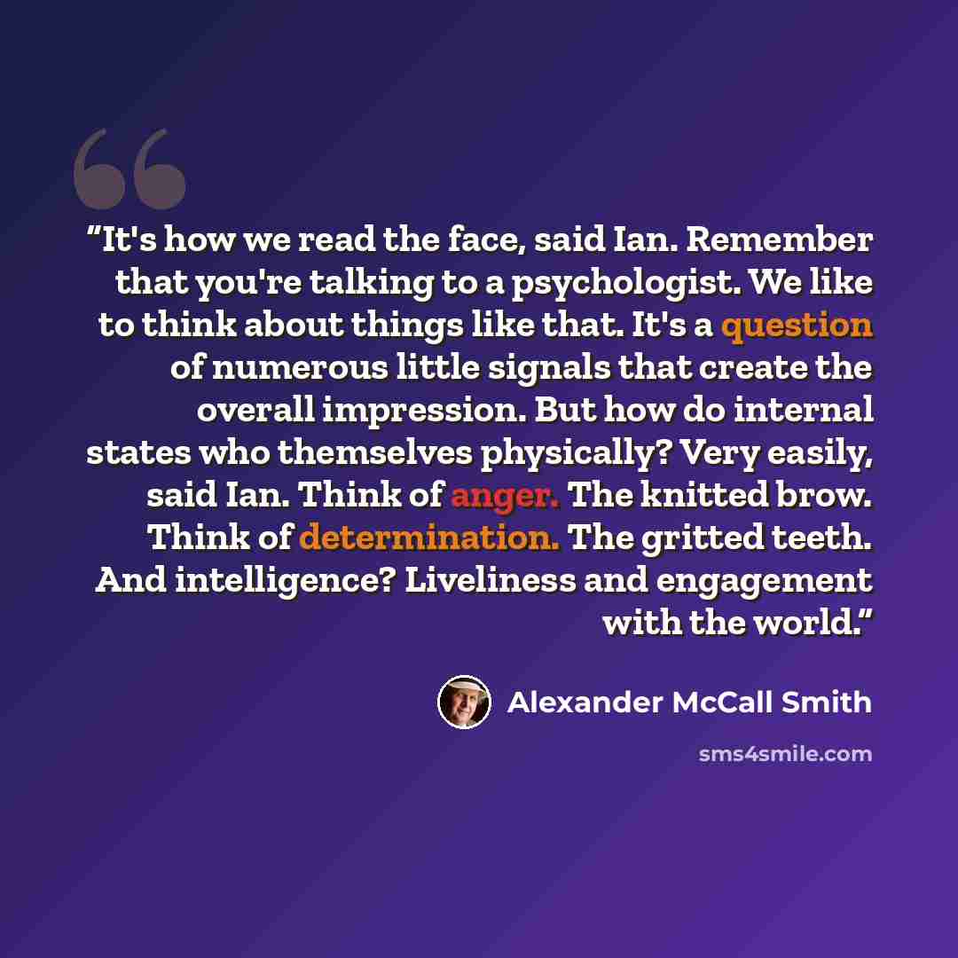 “It's how we read the face, said Ian. Remember that you're talking to a psychologist. We like to think about things like that. It's a question of numerous little signals that create the overall impression. But how do internal states who themselves physically? Very easily, said Ian. Think of anger…” quote by Alexander McCall Smith