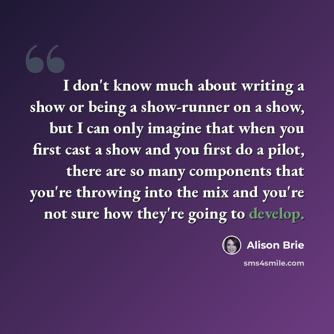 “I don't know much about writing a show or being a show-runner on a show, but I can only imagine that when you first cast a show and you first do a pilot, there are so many components that you're throwing into the mix and you're not sure how they're going to develop.” quote by Alison Brie