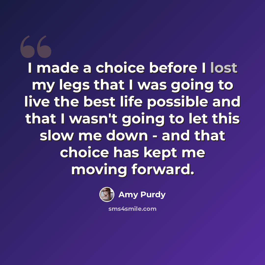 “I made a choice before I lost my legs that I was going to live the best life possible and that I wasn't going to let this slow me down - and that choice has kept me moving forward.” quote by Amy Purdy