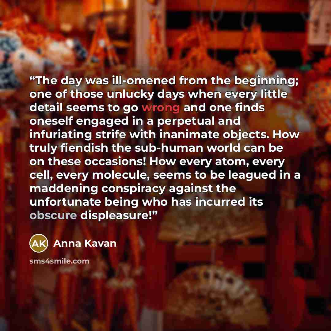 “The day was ill-omened from the beginning; one of those unlucky days when every little detail seems to go wrong and one finds oneself engaged in a perpetual and infuriating strife with inanimate objects. How truly fiendish the sub-human world can be on these occasions! How every atom, every cell…” quote by Anna Kavan