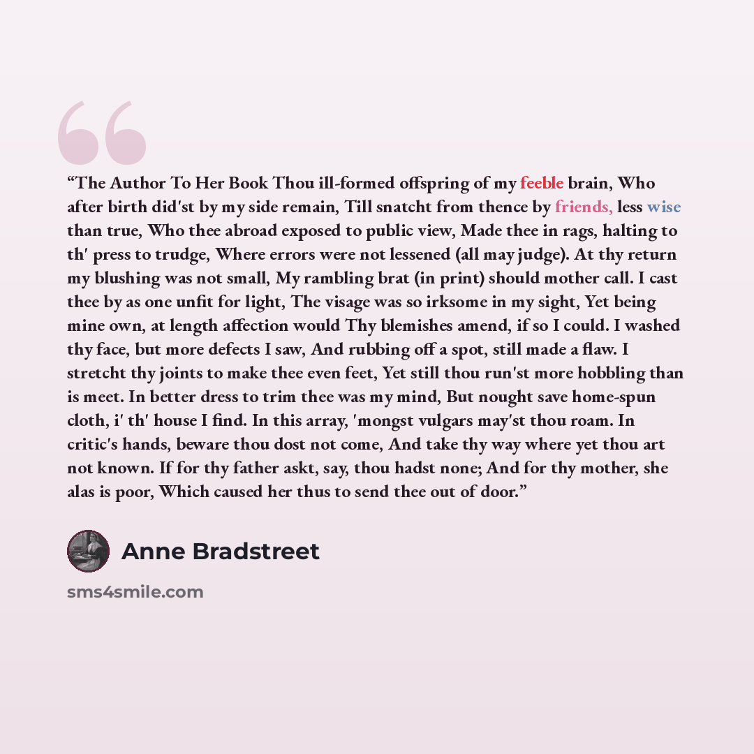 “The Author To Her Book Thou ill-formed offspring of my feeble brain, Who after birth did'st by my side remain, Till snatcht from thence by friends, less wise than true, Who thee abroad exposed to public view, Made thee in rags, halting to th' press to trudge, Where errors were not lessened (all…” quote by Anne Bradstreet