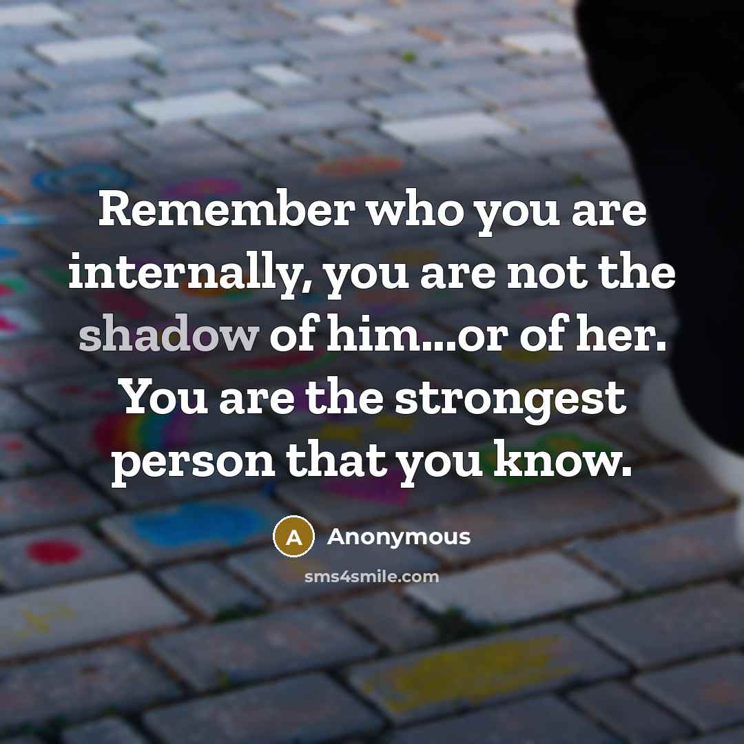 “Remember who you are internally, you are not the shadow of him...or of her. You are the strongest person that you know.” quote by Anonymous