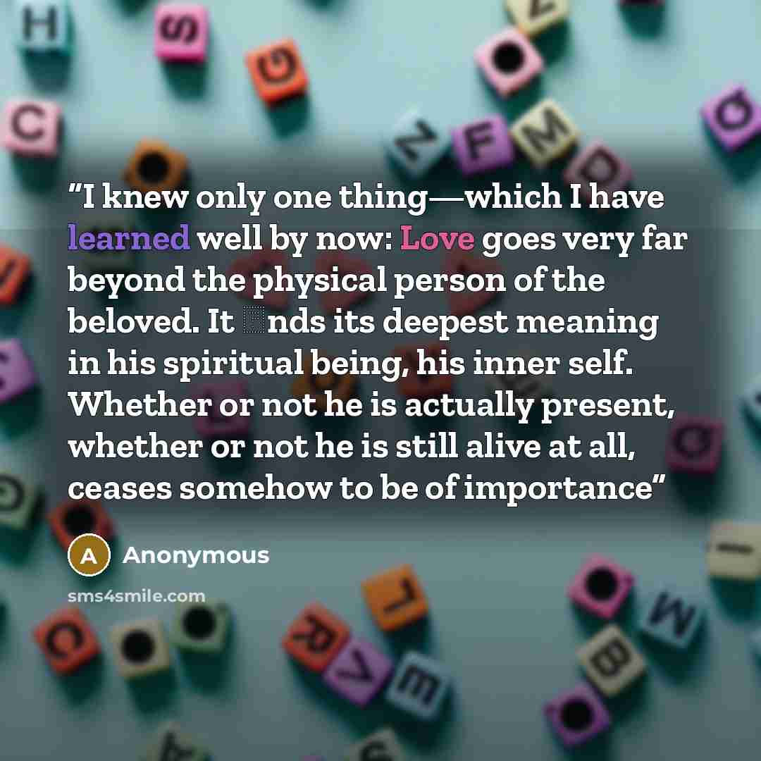 “I knew only one thing—which I have learned well by now: Love goes very far beyond the physical person of the beloved. It ɹnds its deepest meaning in his spiritual being, his inner self. Whether or not he is actually present, whether or not he is still alive at all, ceases somehow to be of importance” quote by Anonymous
