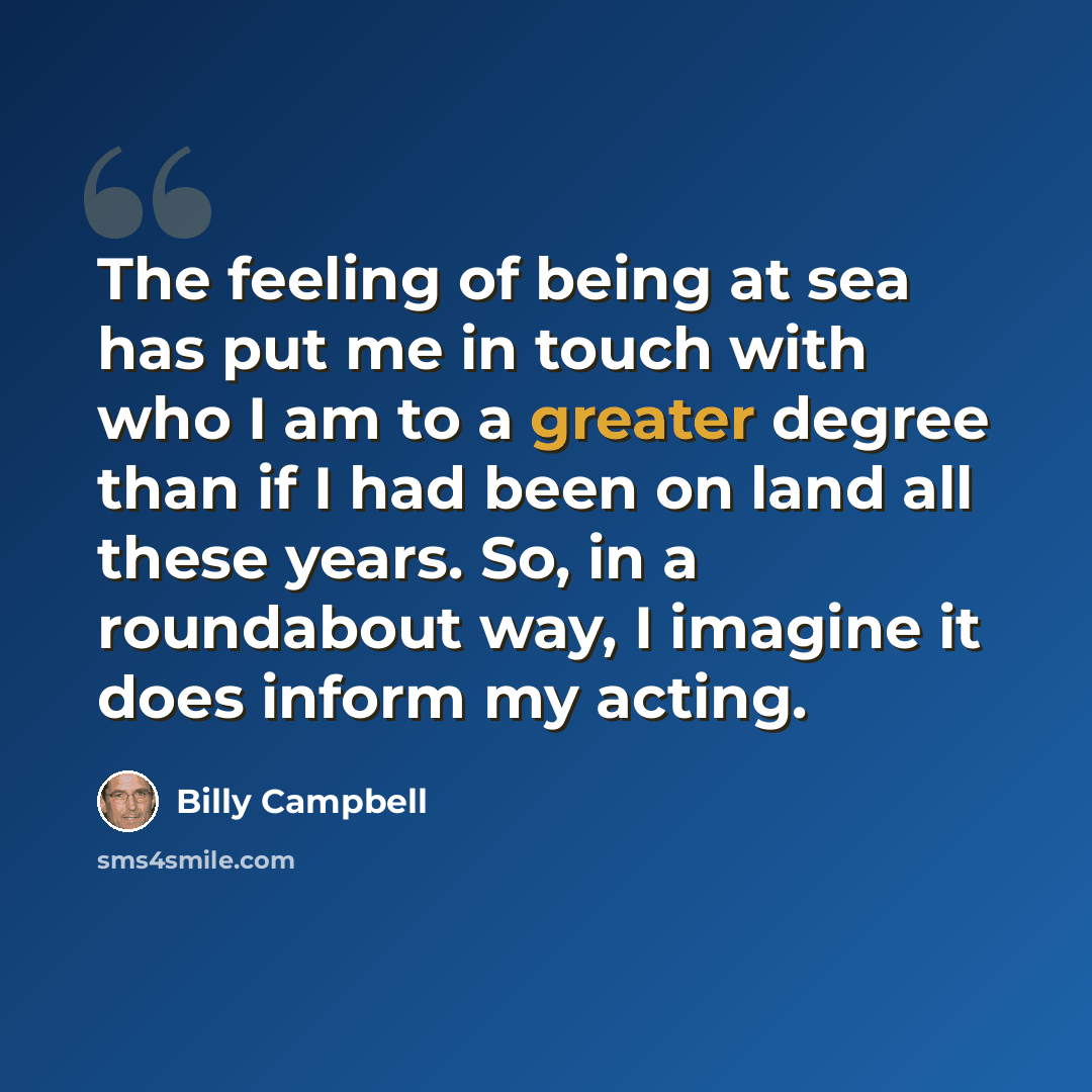 “The feeling of being at sea has put me in touch with who I am to a greater degree than if I had been on land all these years. So, in a roundabout way, I imagine it does inform my acting.” quote by Billy Campbell