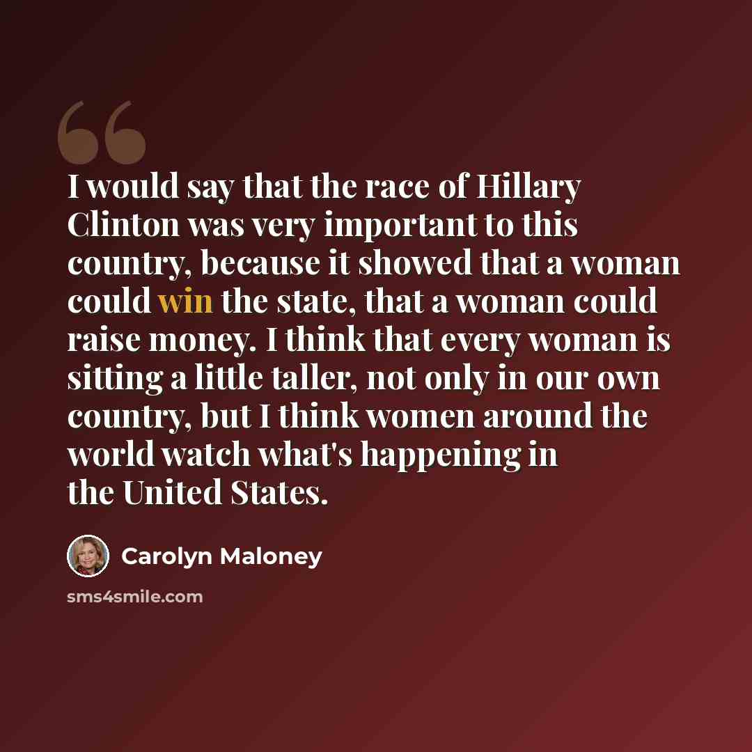 “I would say that the race of Hillary Clinton was very important to this country, because it showed that a woman could win the state, that a woman could raise money. I think that every woman is sitting a little taller, not only in our own country, but I think women around the world watch what's…” quote by Carolyn Maloney