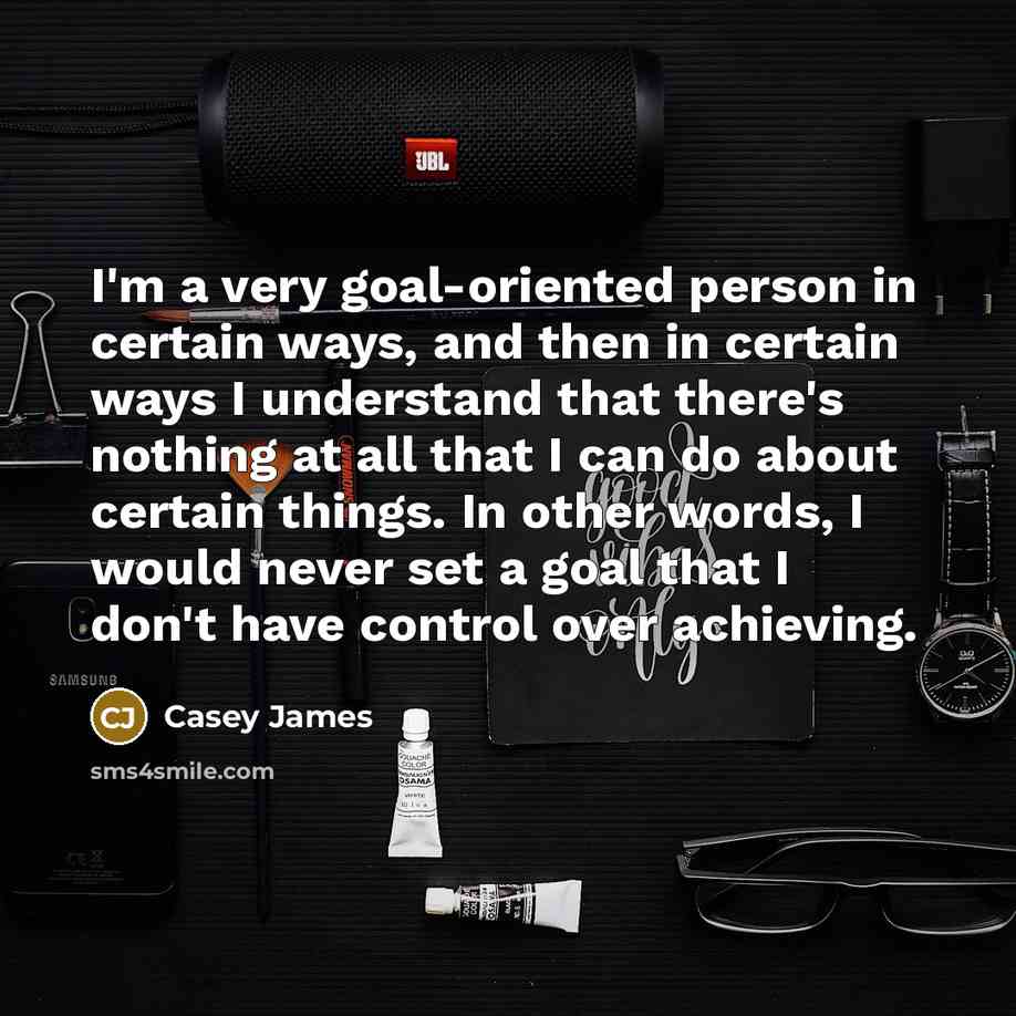 “I'm a very goal-oriented person in certain ways, and then in certain ways I understand that there's nothing at all that I can do about certain things. In other words, I would never set a goal that I don't have control over achieving.” quote by Casey James