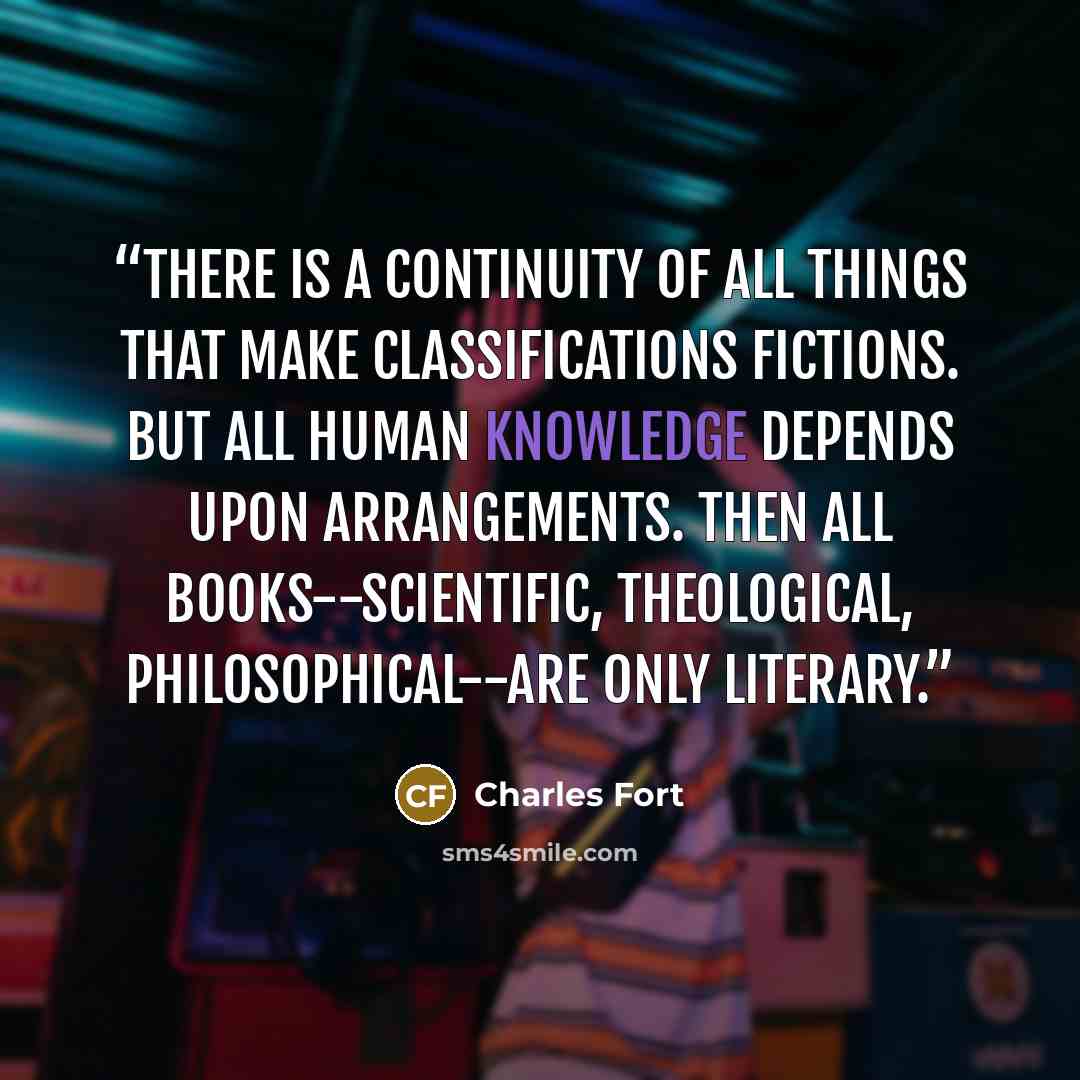 “There is a continuity of all things that make classifications fictions. But all human knowledge depends upon arrangements. Then all books--scientific, theological, philosophical--are only literary.” quote by Charles Fort