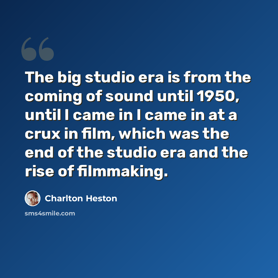 “The big studio era is from the coming of sound until 1950, until I came in I came in at a crux in film, which was the end of the studio era and the rise of filmmaking.” quote by Charlton Heston