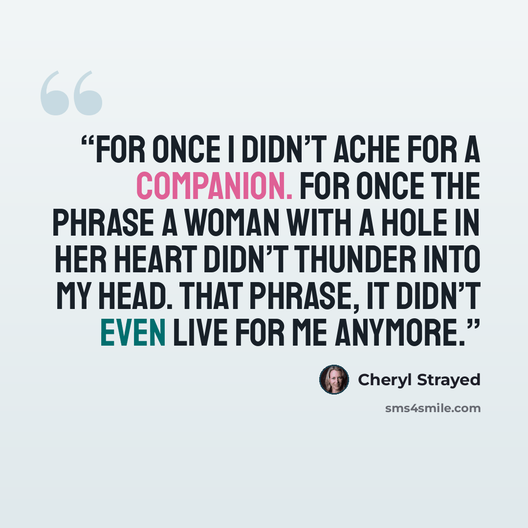 “For once I didn’t ache for a companion. For once the phrase a woman with a hole in her heart didn’t thunder into my head. That phrase, it didn’t even live for me anymore.” quote by Cheryl Strayed