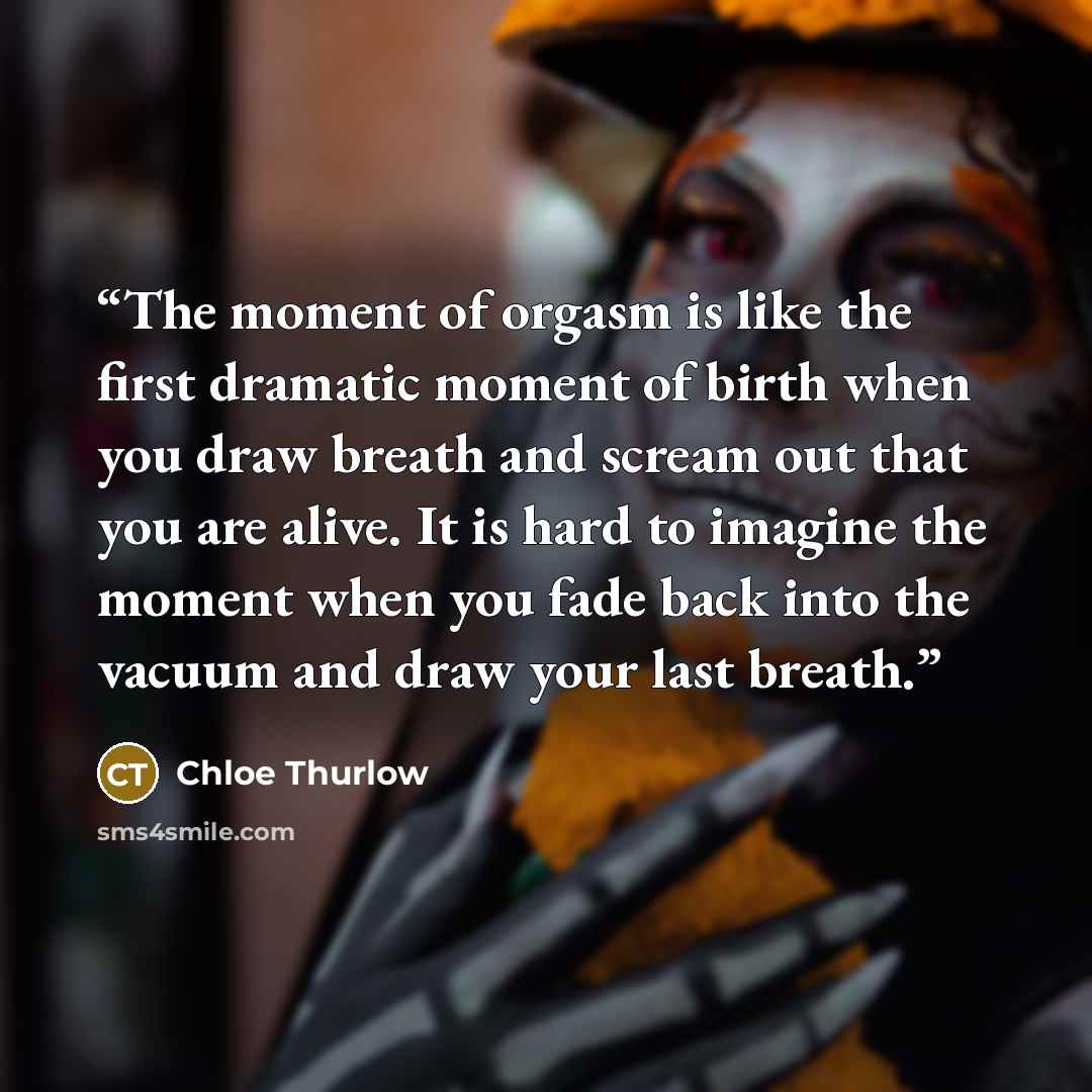 “The moment of orgasm is like the first dramatic moment of birth when you draw breath and scream out that you are alive. It is hard to imagine the moment when you fade back into the vacuum and draw your last breath.” quote by Chloe Thurlow
