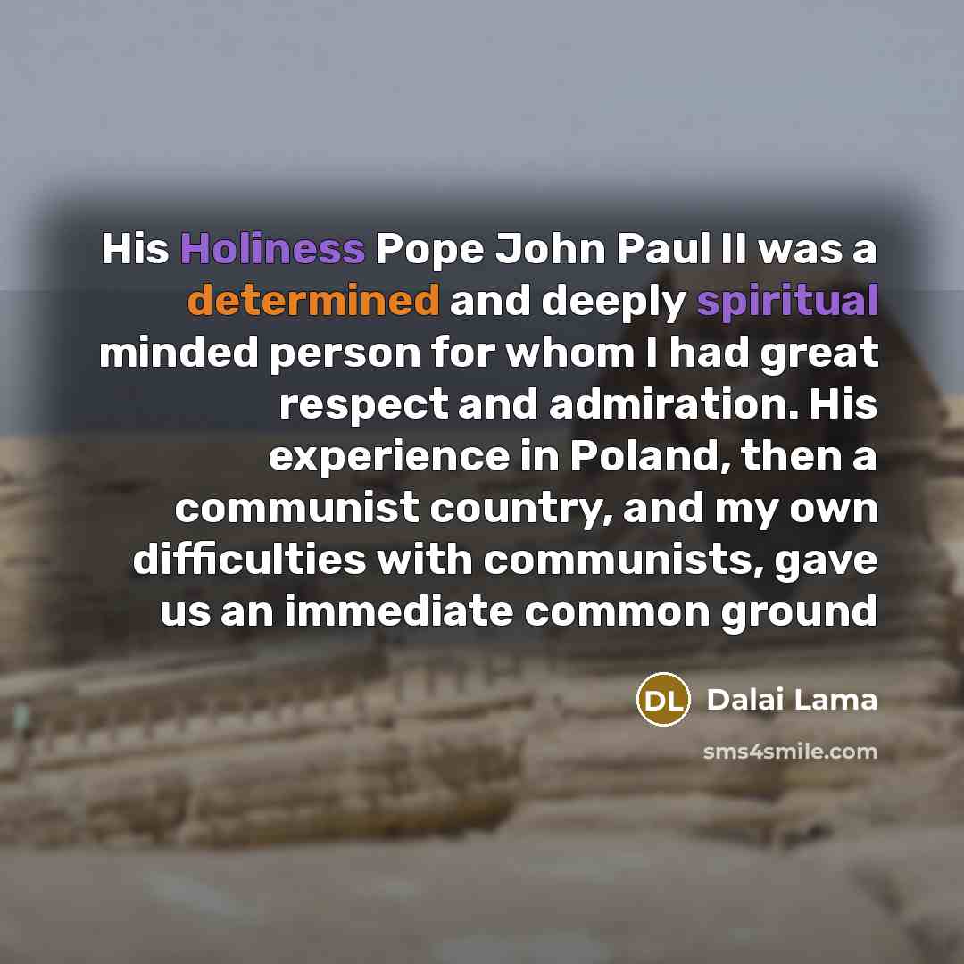 “His Holiness Pope John Paul II was a determined and deeply spiritual minded person for whom I had great respect and admiration. His experience in Poland, then a communist country, and my own difficulties with communists, gave us an immediate common ground” quote by Dalai Lama