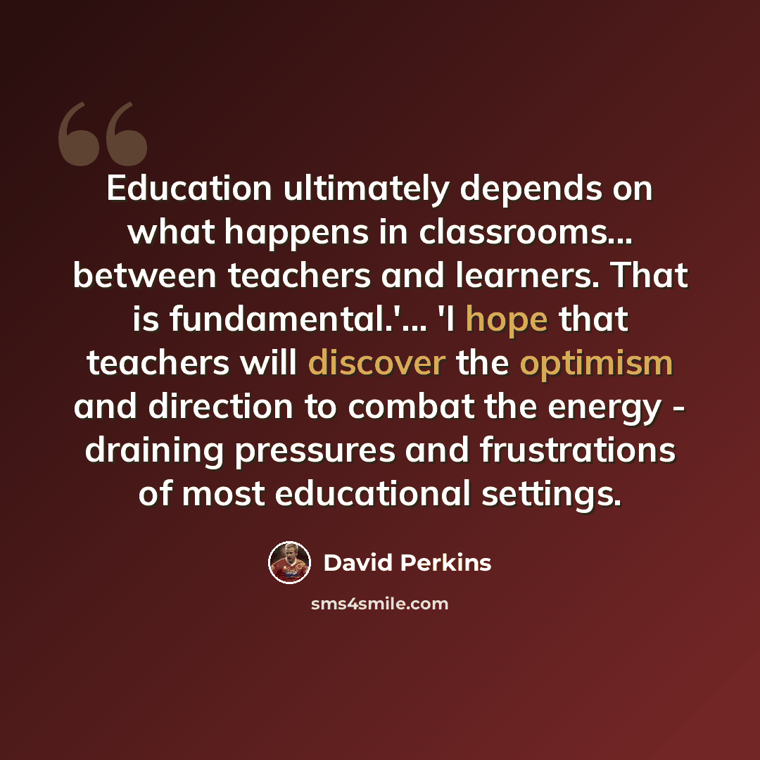 “Education ultimately depends on what happens in classrooms... between teachers and learners. That is fundamental.'... 'I hope that teachers will discover the optimism and direction to combat the energy - draining pressures and frustrations of most educational settings.” quote by David Perkins