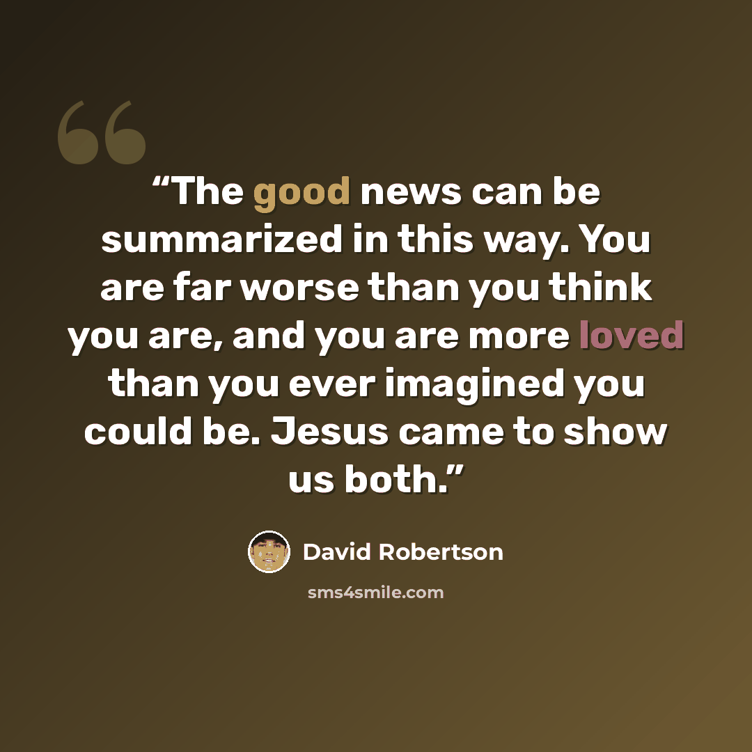 “The good news can be summarized in this way. You are far worse than you think you are, and you are more loved than you ever imagined you could be. Jesus came to show us both.” quote by David Robertson
