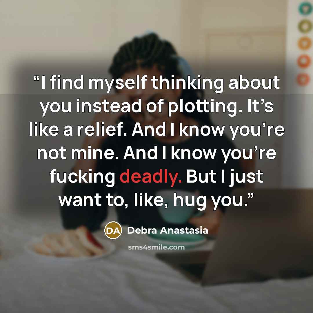 “I find myself thinking about you instead of plotting. It’s like a relief. And I know you’re not mine. And I know you’re fucking deadly. But I just want to, like, hug you.” quote by Debra Anastasia