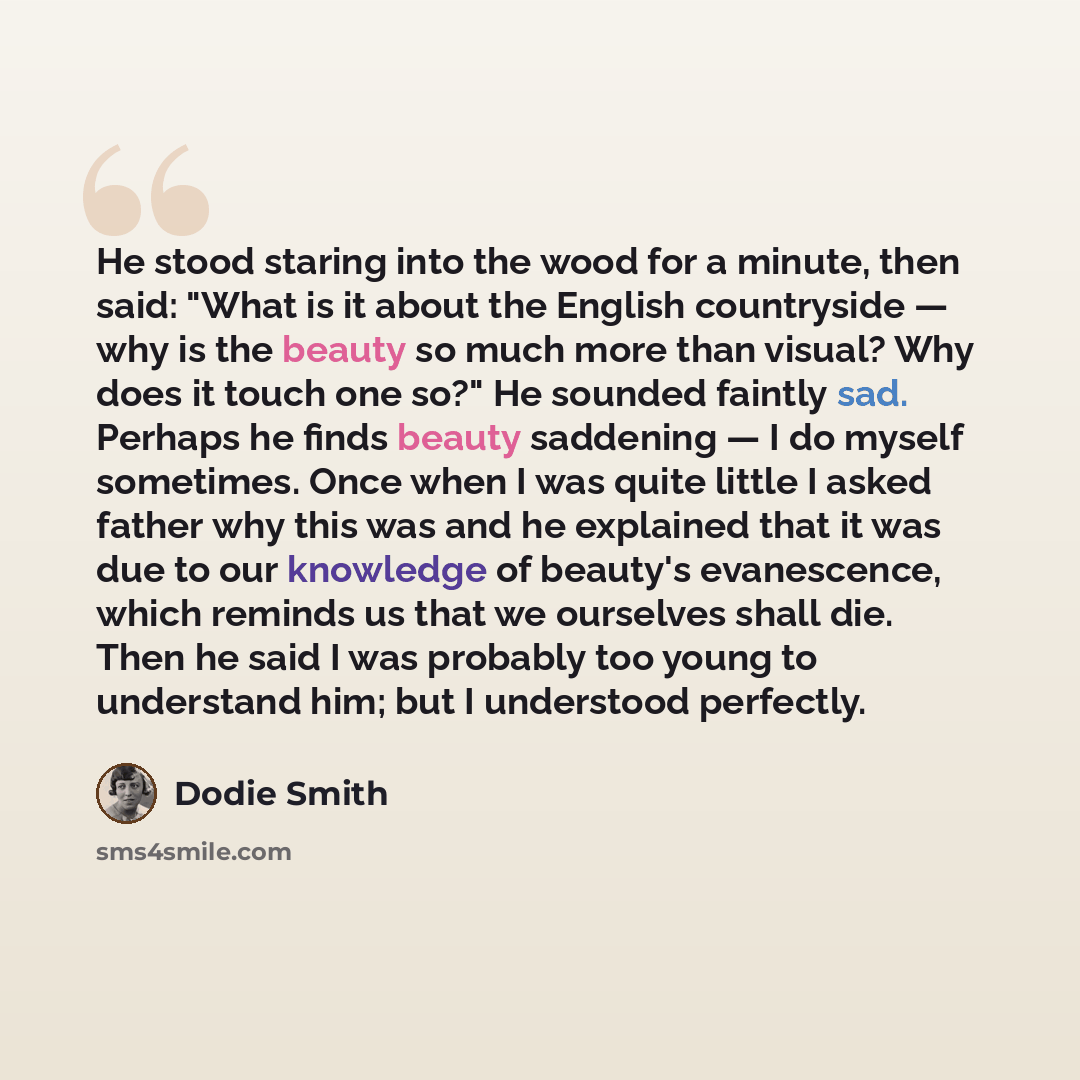 “He stood staring into the wood for a minute, then said: "What is it about the English countryside — why is the beauty so much more than visual? Why does it touch one so?" He sounded faintly sad. Perhaps he finds beauty saddening — I do myself sometimes. Once when I was quite little I asked father…” quote by Dodie Smith