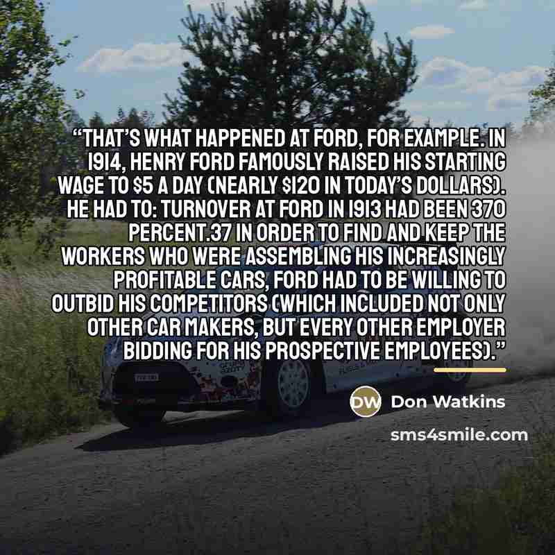 “That’s what happened at Ford, for example. In 1914, Henry Ford famously raised his starting wage to $5 a day (nearly $120 in today’s dollars). He had to: turnover at Ford in 1913 had been 370 percent.37 In order to find and keep the workers who were assembling his increasingly profitable cars…” quote by Don Watkins
