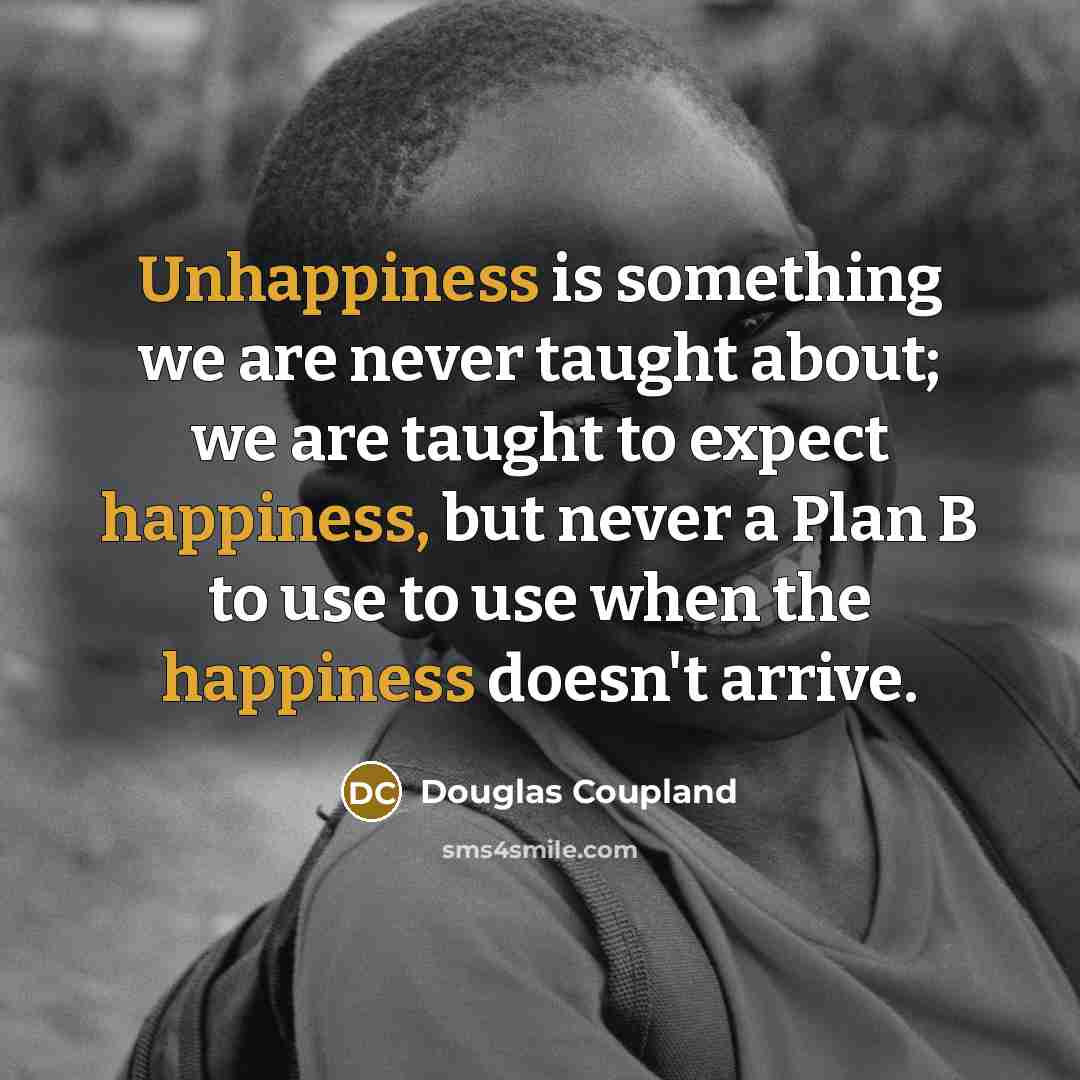 “Unhappiness is something we are never taught about; we are taught to expect happiness, but never a Plan B to use to use when the happiness doesn't arrive.” quote by Douglas Coupland