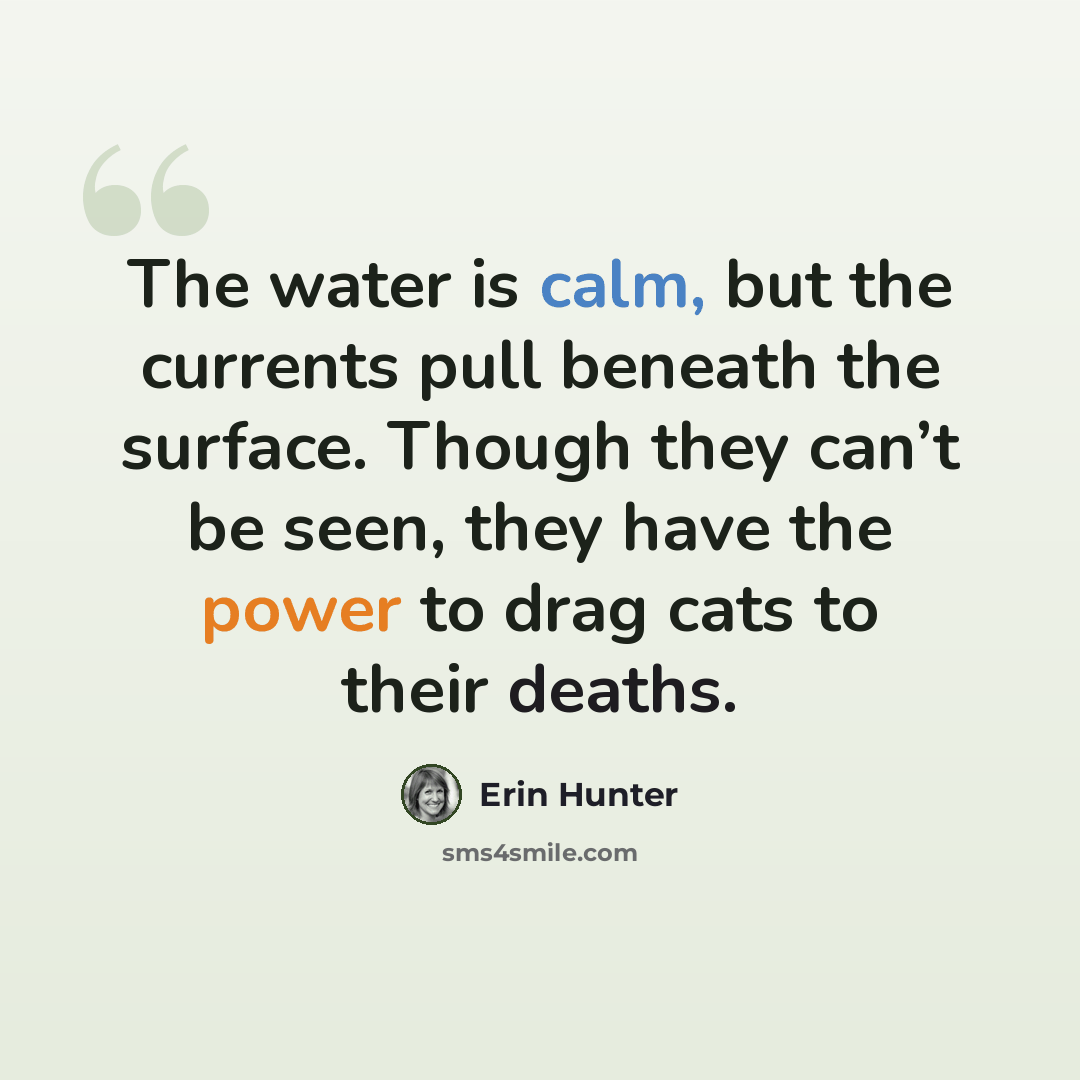“The water is calm, but the currents pull beneath the surface. Though they can’t be seen, they have the power to drag cats to their deaths.” quote by Erin Hunter