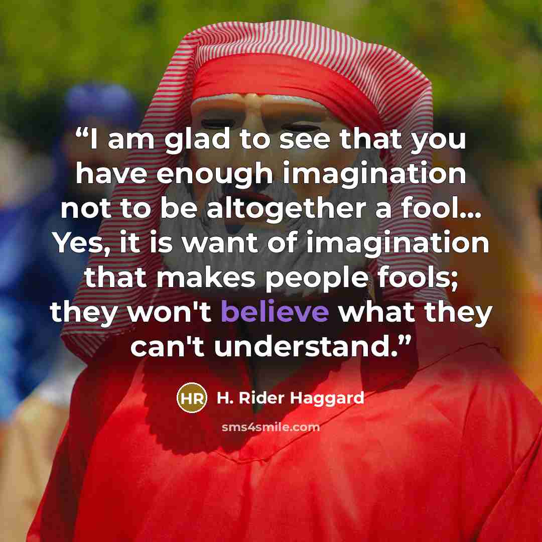 “I am glad to see that you have enough imagination not to be altogether a fool... Yes, it is want of imagination that makes people fools; they won't believe what they can't understand.” quote by H. Rider Haggard