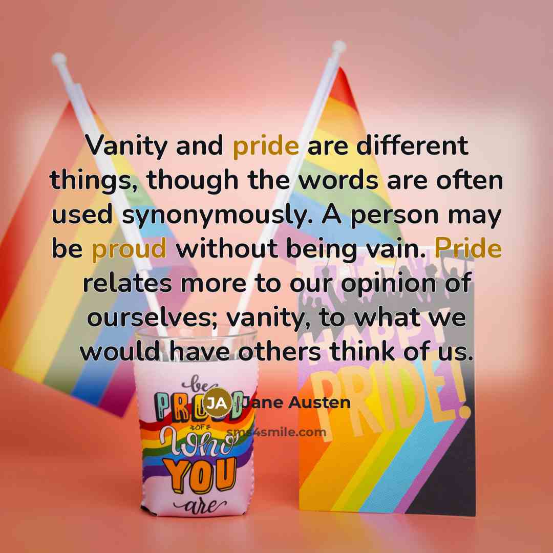 “Vanity and pride are different things, though the words are often used synonymously. A person may be proud without being vain. Pride relates more to our opinion of ourselves; vanity, to what we would have others think of us.” quote by Jane Austen