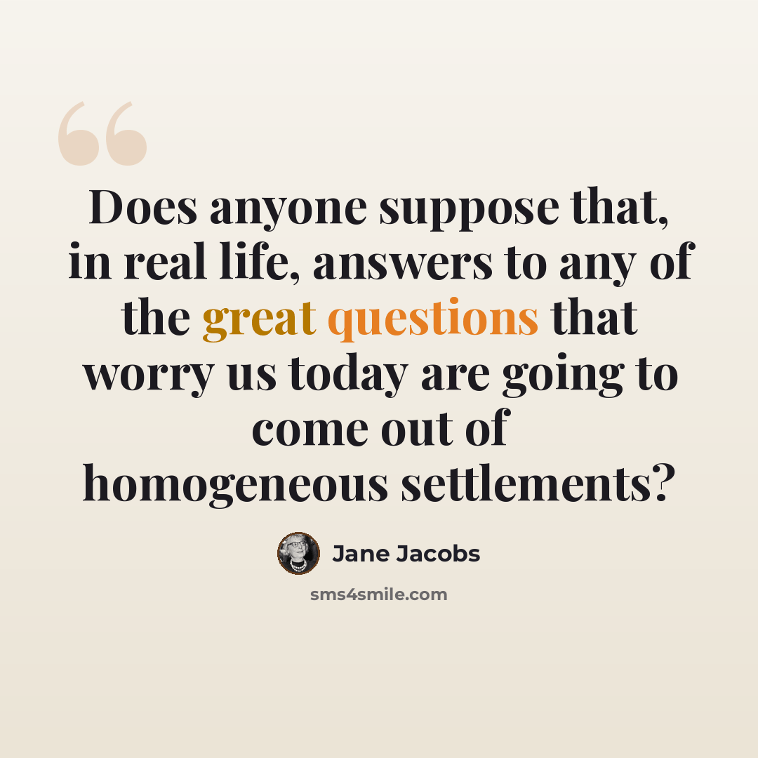 “Does anyone suppose that, in real life, answers to any of the great questions that worry us today are going to come out of homogeneous settlements?” quote by Jane Jacobs