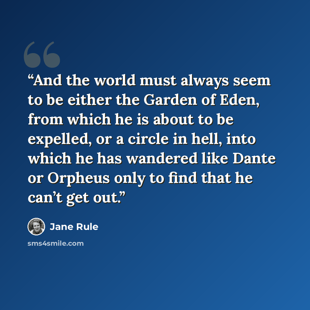 “And the world must always seem to be either the Garden of Eden, from which he is about to be expelled, or a circle in hell, into which he has wandered like Dante or Orpheus only to find that he can’t get out.” quote by Jane Rule