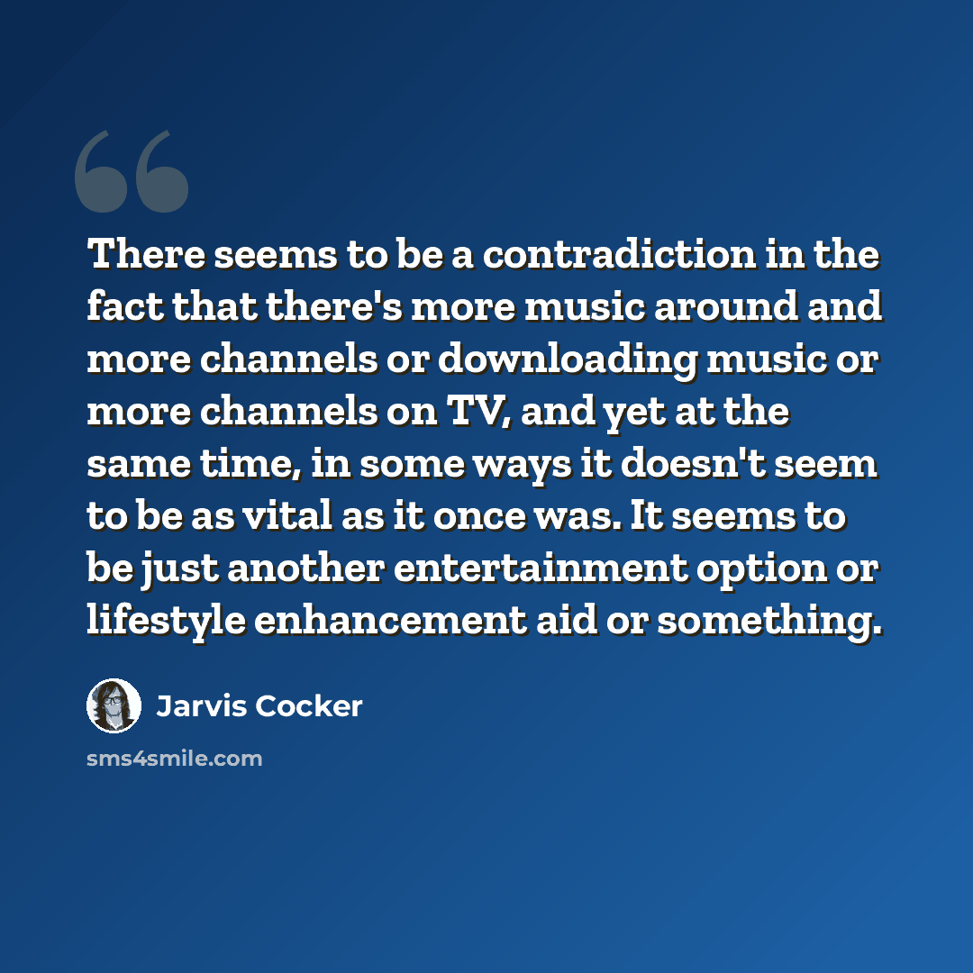 “There seems to be a contradiction in the fact that there's more music around and more channels or downloading music or more channels on TV, and yet at the same time, in some ways it doesn't seem to be as vital as it once was. It seems to be just another entertainment option or lifestyle…” quote by Jarvis Cocker