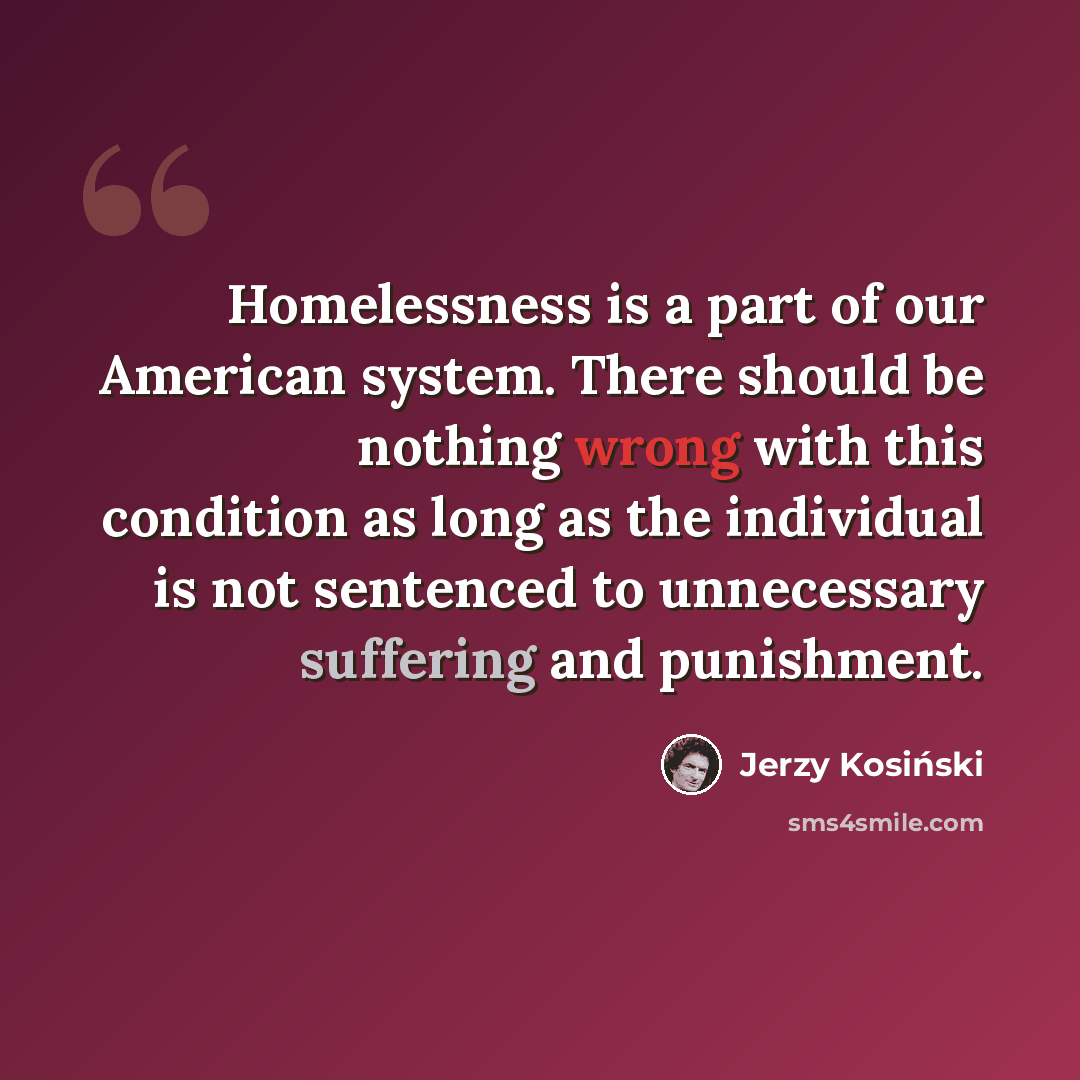 “Homelessness is a part of our American system. There should be nothing wrong with this condition as long as the individual is not sentenced to unnecessary suffering and punishment.” quote by Jerzy Kosinski