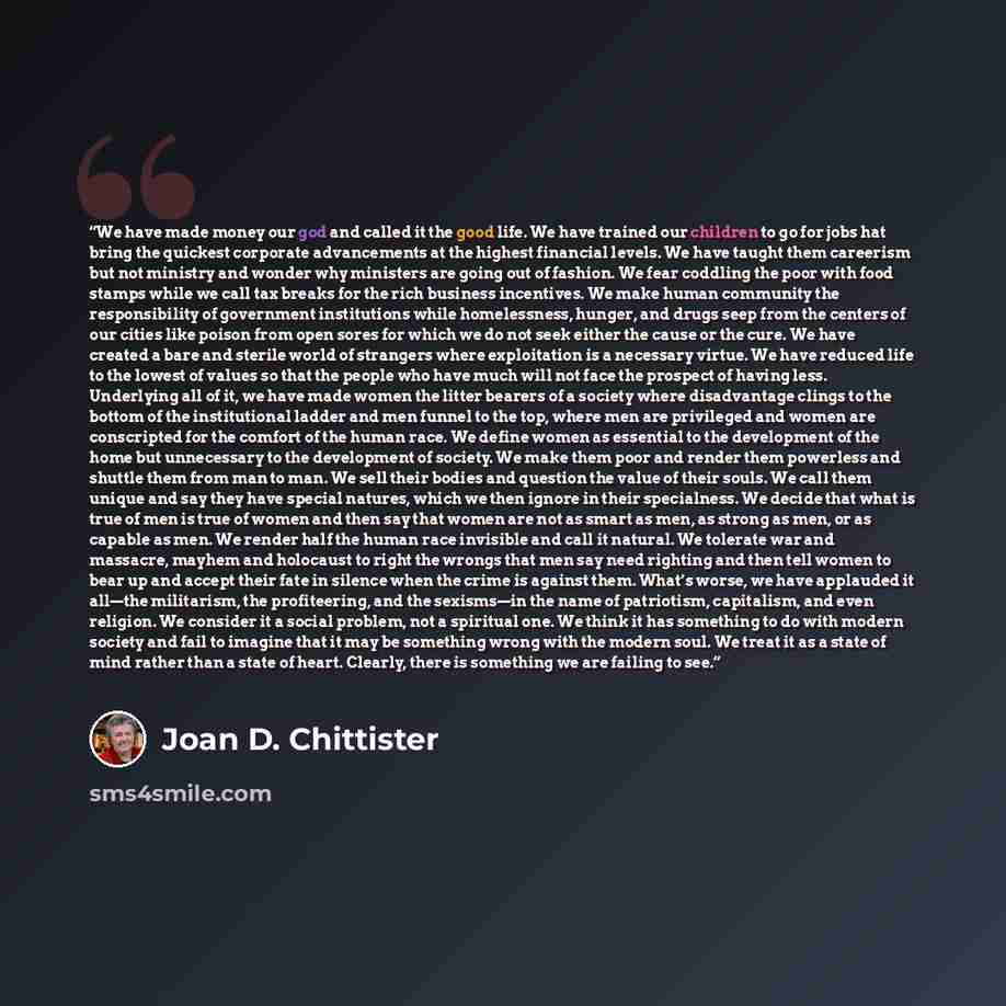 “We have made money our god and called it the good life. We have trained our children to go for jobs hat bring the quickest corporate advancements at the highest financial levels. We have taught them careerism but not ministry and wonder why ministers are going out of fashion. We fear coddling the…” quote by Joan D. Chittister