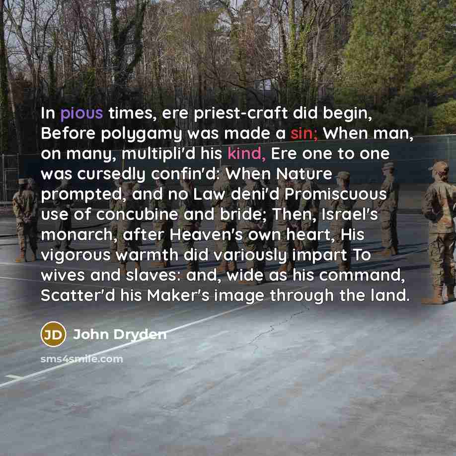“In pious times, ere priest-craft did begin, Before polygamy was made a sin; When man, on many, multipli'd his kind, Ere one to one was cursedly confin'd: When Nature prompted, and no Law deni'd Promiscuous use of concubine and bride; Then, Israel's monarch, after Heaven's own heart, His vigorous…” quote by John Dryden