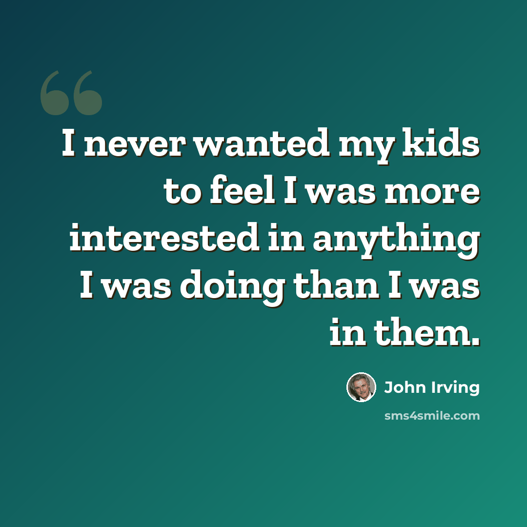 “I never wanted my kids to feel I was more interested in anything I was doing than I was in them.” quote by John Irving