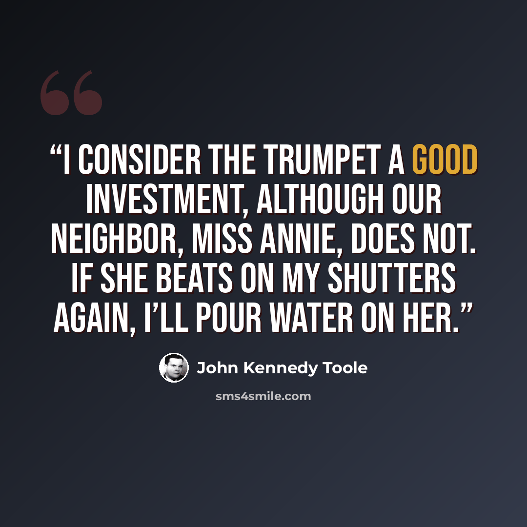 “I consider the trumpet a good investment, although our neighbor, Miss Annie, does not. If she beats on my shutters again, I’ll pour water on her.” quote by John Kennedy Toole