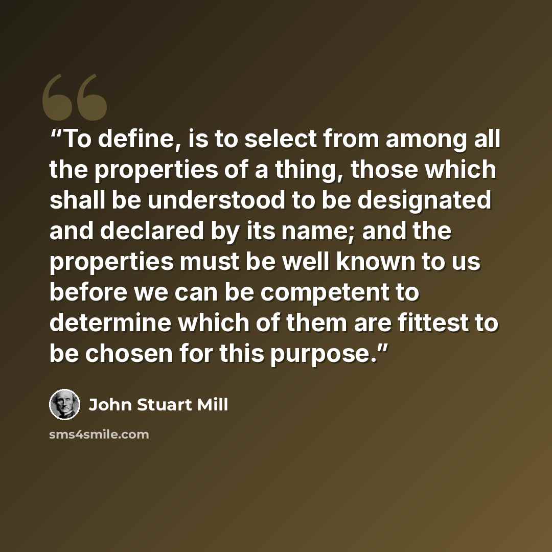 “To define, is to select from among all the properties of a thing, those which shall be understood to be designated and declared by its name; and the properties must be well known to us before we can be competent to determine which of them are fittest to be chosen for this purpose.” quote by John Stuart Mill
