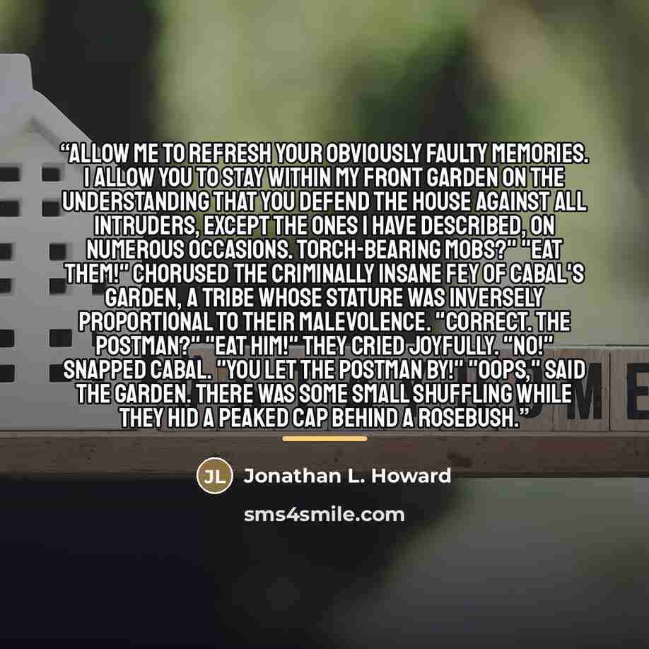 “Allow me to refresh your obviously faulty memories. I allow you to stay within my front garden on the understanding that you defend the house against all intruders, except the ones I have described, on numerous occasions. Torch-bearing mobs?" "Eat them!" chorused the criminally insane fey of…” quote by Jonathan L. Howard