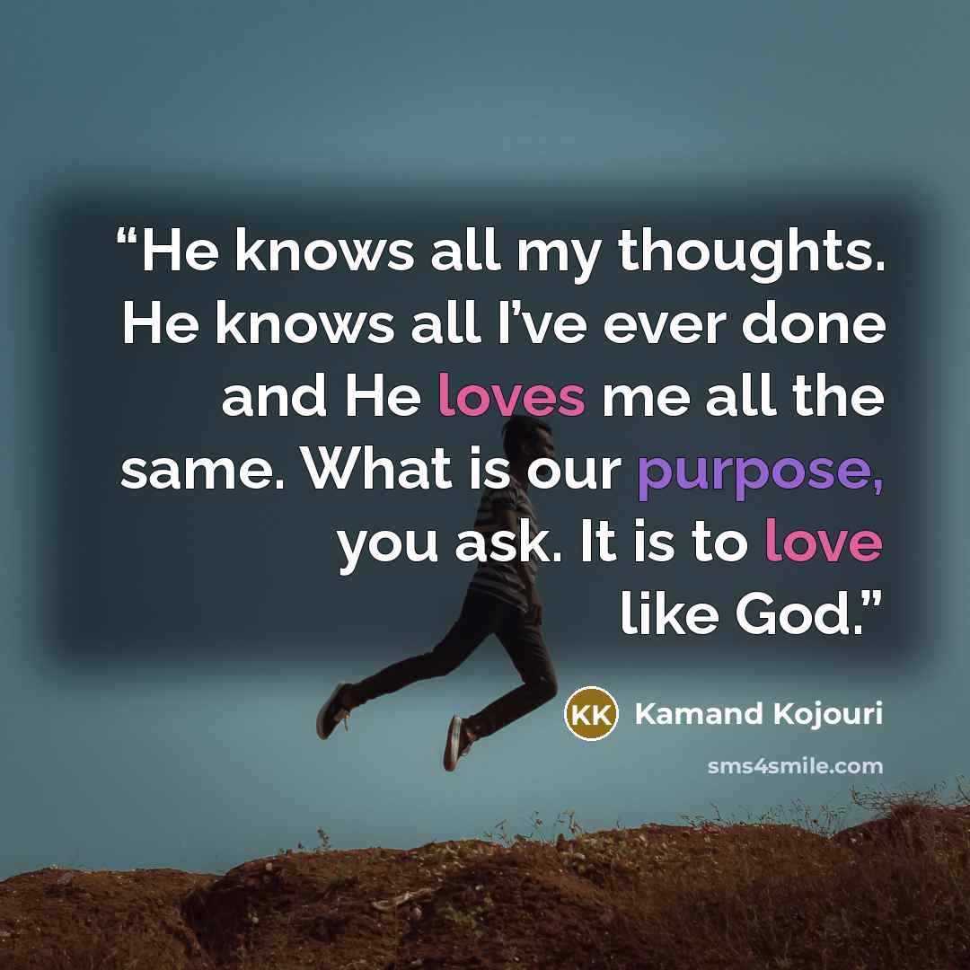 “He knows all my thoughts. He knows all I’ve ever done and He loves me all the same. What is our purpose, you ask. It is to love like God.” quote by Kamand Kojouri